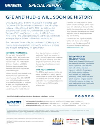GFE AND HUD-1 WILL SOON BE HISTORY
On August 1, 2015, the new TILA-RESPA Integrated Loan
Disclosure (TRID) rule is set to take effect. The mortgage
industry will be affected, as the TRID rule calls for the
discontinuation of the HUD-1 settlement, Good Faith
Estimate (GFE), and Truth in Lending Act (TILA) forms.
New forms – the Closing Disclosure and the Loan Estimate –
are replacing the former standard disclosure forms.
The Consumer Financial Protection Bureau’s (CFPB) goal in
making these changes is to improve the settlement process
and increase transparency for consumers.1
HISTORY OF THE TRID RULE
This rule, which affects the HUD-1
settlement and GFE, was formed under
the Dodd-Frank Wall Street Reform Act,
and combines the TILA and Real Estate
Settlement Procedures Act (RESPA)
disclosure. Applicants receive these
disclosures shortly after they apply and
close on a mortgage.2
Finalized and rolled out in November 2013,
the TRID rule seeks to streamline the
use and language of the TILA and RESPA
forms that lenders have been providing
to mortgage loan applicants for more than
30 years. TRID integrates the GFE and
initial TILA disclosure into one form, the
Loan Estimate, which must be delivered
three days after receiving a consumer’s
application. The rule also combines the
HUD-1 and final TILA disclosure into another
form, the Closing Disclosure, which must
be provided to consumers at least three
business days before the consummation
of the loan.3
HOW YOU CAN PREPARE
The CFPB has openly admitted that the rule
cannot predict all of the specific practical
issues that may be created by the new forms
and deadlines. The bureau has pledged to
address the most frequently asked questions
in the first few months following the
effective date.4
Changes to the closing process are of most
concern. Last-minute changes to loans are no
longer able to be made, as changes must be
given to the consumer three days beforehand.
When planning to close a transaction, lenders
and clients should be ready seven business
days prior to closing.
Consumers have until August 1 to become
familiar with the new forms and learn
about the new closing procedures. Find
out more and review the new forms at
www.consumerfinance.gov/.
1	
National Association of Realtors. “Understand the Aug. 1 Changes to HUD-1 Closing Process.” February 17, 2015.
2	
ConsumerFinance.gov
3	
Amy Swinderman. “CFPB director to real estate industry: Take August TILA-RESPA rule effective date seriously.”
Inman, March 9, 2015.
4	
Ibid.
STAY UP-TO-DATE ON
REAL ESTATE TRENDS
Graebel works closely with its clients and
their transferred employees to help ensure
positive experiences. Client-dedicated
teams with extensive real estate
experience and best-in-class programs
help clients’ relocating employees
sell or purchase their homes quickly.
Additionally, Graebel partners with three
globally recognized mortgage lenders to
offer excellent customer service and low
lender fee programs. Contact your Graebel
representative to learn more.
The information contained in this document represents the current research of Graebel Companies, Inc. on the issues discussed as of the date of publication. This document is for informational purposes only and does not serve
as an endorsement of products nor providers. Graebel cannot guarantee the accuracy of any information presented after the date of publication.
© 2015 Graebel Companies, Inc. All rights reserved. All trademarks are property of their respective owners.
APAC Headquarters: Singapore | 4 Shenton Way | SGX Centre 2, #29-01 | Singapore, 068807 | +65.6302.5111
EMEA Headquarters: The Czech Republic | Malé nám stí 459/11 | 110 00 Prague 1 The Czech Republic | +420.225.982.819
World Headquarters: USA | 16346 Airport Circle | Aurora, CO 80011 USA | marcom@graebel.com | +1.800.723.6683www.GRAEBEL.com
Global Employee & Office Relocation, Move Management & Workplace Services
 