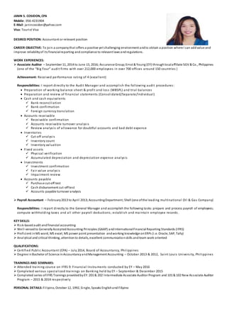 JANIN S. COSIDON, CPA
Mobile: 056-4231904
E-Mail: janincosidon@yahoo.com
Visa: Tourist Visa
DESIRED POSITION: Accountant or relevant position
CAREER OBJECTIVE: To join a companythat offers a positive yet challenging environment andto obtain a position where I can addvalue and
improve reliabilityof its financialreporting and compliance to relevant laws andregulations.
WORK EXPERIENCES:
 Associate Auditor – September 11, 2014 to June 15, 2016; Assurance Group;Ernst & Young (EY) throughlocalaffiliate SGV & Co., Philippines
(one of the “Big Four” audit firms with over 212,000 employees in over 700 offices around 150 countries )
Achievement: Received performance rating of 4 (excellent)
Responsibilities: I report directly to the Audit Manager and accomplish the following audit procedures:
 Preparation of working balance sheet & profit and loss (WBSPL) and trial balances
 Preparation and review of financial statements (Consolidated/Separate/Individual)
 Cash and cash equivalents
 Bank reconciliation
 Bank confirmation
 Foreign currency translation
 Accounts receivable
 Receivable confirmation
 Accounts receivable turnover analysis
 Review analysis of allowance for doubtful accounts and bad debt expense
 Inventories
 Cut-off analysis
 Inventory count
 Inventory valuation
 Fixed assets
 Physical verification
 Accumulated depreciation and depreciation expense analysis
 Investments
 Investment confirmation
 Fair value analysis
 Impairment review
 Accounts payable
 Purchase cut-off test
 Cash disbursement cut-offtest
 Accounts payable turnover analysis
 Payroll Accountant – February2013 to April 2013;AccountingDepartment; Shell (one ofthe leading multinational Oil & Gas Company)
Responsibilities: I report directly to the General Manager and accomplish the following tasks: prepare and process payroll of employees;
compute withholding taxes and all other payroll deductions; establish and maintain employee records.
KEYSKILLS:
 Risk-basedaudit andfinancial accounting
 Well-versedto GenerallyAcceptedAccounting Principles (GAAP) andInternationalFinancial Reporting Standards (IFRS)
 Proficient inMS word, MS excel, MS power point presentation andworking knowledge onERPs (i.e. Oracle, SAP, Tally)
 Analytical and critical thinking, attentionto details, excellent communicationskills andteam work oriented
QUALIFICATIONS:
 Certified Public Accountant (CPA) – July 2014, Board of Accountancy, Philippines
 Degree in Bachelor of Science inAccountancyandManagement Accounting – October 2013 & 2012, Saint Louis University, Philippines
TRAININGS AND SEMINARS:
 Attended training course on IFRS 9: Financial Instruments conducted by EY – May 2016
 Completed various specialized trainings on Banking held by EY – September & December 2015
 Completed series ofIFRS Trainings providedbyEY:201 & 202 Intermediate Associate Auditor Program and 101 & 102 New Associate Auditor
Program – 2015 & 2014 respectively
PERSONAL DETAILS:Filipino, October 12, 1992, Single, Speaks Englishand Filipino
 