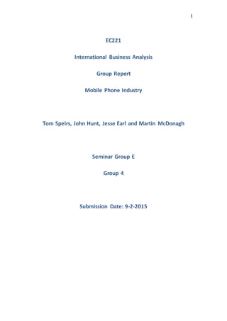 1
EC221
International Business Analysis
Group Report
Mobile Phone Industry
Tom Speirs, John Hunt, Jesse Earl and Martin McDonagh
Seminar Group E
Group 4
Submission Date: 9-2-2015
 