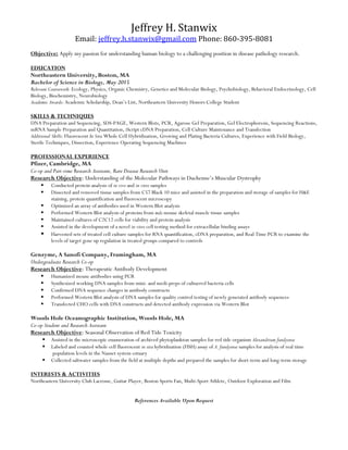 Jeffrey	
  H.	
  Stanwix	
  
Email:	
  jeffrey.h.stanwix@gmail.com	
  Phone:	
  860-­‐395-­‐8081	
  
Objective: Apply my passion for understanding human biology to a challenging position in disease pathology research.
EDUCATION
Northeastern University, Boston, MA
Bachelor of Science in Biology, May 2015
Relevant Coursework: Ecology, Physics, Organic Chemistry, Genetics and Molecular Biology, Psychobiology, Behavioral Endocrinology, Cell
Biology, Biochemistry, Neurobiology
Academic Awards: Academic Scholarship, Dean’s List, Northeastern University Honors College Student
SKILLS & TECHNIQUES
DNA Preparation and Sequencing, SDS-PAGE, Western Blots, PCR, Agarose Gel Preparation, Gel Electrophoresis, Sequencing Reactions,
mRNA Sample Preparation and Quantitation, iScript cDNA Preparation, Cell Culture Maintenance and Transfection
Additional Skills: Fluorescent In Situ Whole Cell Hybridization, Growing and Plating Bacteria Cultures, Experience with Field Biology,
Sterile Techniques, Dissection, Experience Operating Sequencing Machines
PROFESSIONAL EXPERIENCE
Pfizer, Cambridge, MA
Co-op and Part-time Research Assistant, Rare Disease Research Unit
Research Objective: Understanding of the Molecular Pathways in Duchenne’s Muscular Dystrophy
! Conducted protein analysis of in vivo and in vitro samples
! Dissected and removed tissue samples from C57 Black 10 mice and assisted in the preparation and storage of samples for H&E
staining, protein quantification and fluorescent microscopy
! Optimized an array of antibodies used in Western Blot analysis
! Performed Western Blot analysis of proteins from mdx mouse skeletal muscle tissue samples
! Maintained cultures of C2C12 cells for viability and protein analysis
! Assisted in the development of a novel in vitro cell testing method for extracellular binding assays
! Harvested sets of treated cell culture samples for RNA quantification, cDNA preparation, and Real Time PCR to examine the
levels of target gene up regulation in treated groups compared to controls
Genzyme, A Sanofi Company, Framingham, MA
Undergraduate Research Co-op
Research Objective: Therapeutic Antibody Development
! Humanized mouse antibodies using PCR
! Synthesized working DNA samples from mini- and medi-preps of cultuered bacteria cells
! Confirmed DNA sequence changes in antibody constructs
! Performed Western Blot analysis of DNA samples for quality control testing of newly generated antibody sequences
! Transfected CHO cells with DNA constructs and detected antibody expression via Western Blot
Woods Hole Oceanographic Institution, Woods Hole, MA
Co-op Student and Research Assistant
Research Objective: Seasonal Observation of Red Tide Toxicity
! Assisted in the microscopic enumeration of archived phytoplankton samples for red tide organism Alexandrium fundyense
! Labeled and counted whole cell fluorescent in situ hybridization (FISH) assay of A. fundyense samples for analysis of real time
population levels in the Nauset system estuary
! Collected saltwater samples from the field at multiple depths and prepared the samples for short-term and long-term storage
INTERESTS & ACTIVITIES
Northeastern University Club Lacrosse, Guitar Player, Boston Sports Fan, Multi-Sport Athlete, Outdoor Exploration and Film
References Available Upon Request
 