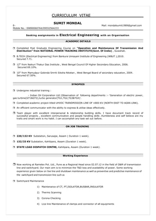 CURRICULUM VITAE
E- Mail: mondalsumit1989@gmail.com
Mobile No.: 09890060764/09552564233
Seeking assignments in Electrical Engineering with an Organisation
ACADEMIC DETAILS
 Completed Post Graduate Engineering Course on “Operation and Maintenance Of Transmission And
Distribution” from NATIONAL POWER TRAINING INSTITUTE(Govt. Of India) , Guwahati.
 B.TECH (Electrical Engineering) from Bankura Unnayani Institute of Engineering (WBUT ),2010.
Secured 7.71.
 12th
from Naikuri Thakur Das Institute , West Bengal Council Of Higher Secondary Education, 2006.
Secured 69.10%.
 10th
from Mamudpur Gobinda Smriti Siksha Niketan , West Bengal Board of secondary education, 2004.
Secured 67.50%.
SYNOPSIS
 Undergone industrial training :
- Indian Oil Corporation Ltd (Observation of following departments :- ‘Generation of electric power,
gas turbine(GT1&GT2),turbo generator(TG1,TG2,TG3&TG4)’.
 Completed academic project titled UHVDC TRANSMISSION LINE OF ±800 KV (NORTH EAST TO AGRA LINK).
 An efficient communicator with the ability to express & utilise ideas effectively.
 Team player with excellent interpersonal & relationship building skills. I have document track record of
successful projects , excellent communication and people handling skills .Humbleness and self believe are my
traits and smart work is my habit. I can accomplish any task set out before.
ON JOB TRAINING
 220/132 KV Substation, Sarusajai, Assam ( Duration 1 week).
 132/33 KV Substation, Kahilipara, Assam (Duration 1 week).
 STATE LOAD DISPATCH CENTRE, Kahilipara, Assam (Duration 1 week).
Working Experience
 Now working at Ramelex Pvt. Ltd., Pune as a Regional Head since 02.07.12 in the field of O&M of transmission
line and switchyard. Our main aim is to minimize the T&D loss and availability of power. Some working
experience given below on live line and shutdown maintenance as well as preventive and predictive maintenance of
the switchyard and transmission line such as
 Switchyard Maintenance
1) Maintenance of CT, PT,ISOLATOR,BUSBAR,INSULATOR
2) Thermo Scanning
3) Corona Checking
4) Live line Maintenance of clamps and connector of all equipments
SUMIT MONDAL
 