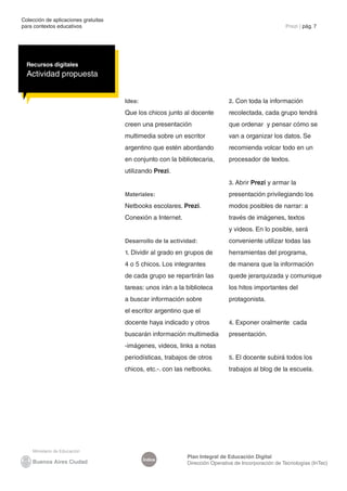 Colección de aplicaciones gratuitas
para contextos educativos	 Prezi | pág. 7
Índice
Plan Integral de Educación Digital
Dirección Operativa de Incorporación de Tecnologías (InTec)
Recursos digitales
Actividad propuesta
Idea:
Que los chicos junto al docente
creen una presentación
multimedia sobre un escritor
argentino que estén abordando
en conjunto con la bibliotecaria,
utilizando Prezi.
Materiales:
Netbooks escolares. Prezi.
Conexión a Internet.
Desarrollo de la actividad:
1. Dividir al grado en grupos de
4 o 5 chicos. Los integrantes
de cada grupo se repartirán las
tareas: unos irán a la biblioteca
a buscar información sobre
el escritor argentino que el
docente haya indicado y otros
buscarán información multimedia
-imágenes, videos, links a notas
periodísticas, trabajos de otros
chicos, etc.-. con las netbooks.
2. Con toda la información
recolectada, cada grupo tendrá
que ordenar y pensar cómo se
van a organizar los datos. Se
recomienda volcar todo en un
procesador de textos.
3. Abrir Prezi y armar la
presentación privilegiando los
modos posibles de narrar: a
través de imágenes, textos
y videos. En lo posible, será
conveniente utilizar todas las
herramientas del programa,
de manera que la información
quede jerarquizada y comunique
los hitos importantes del
protagonista.
4. Exponer oralmente cada
presentación.
5. El docente subirá todos los
trabajos al blog de la escuela.
 