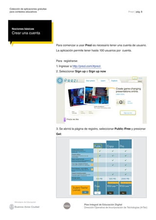 Colección de aplicaciones gratuitas
para contextos educativos	 Prezi | pág. 8
Índice
Plan Integral de Educación Digital
Dirección Operativa de Incorporación de Tecnologías (InTec)
Para comenzar a usar Prezi es necesario tener una cuenta de usuario.
La aplicación permite tener hasta 100 usuarios por cuenta.
Para registrarse:
1. Ingresar a http://prezi.com/#prezi
2. Seleccionar Sign up o Sign up now
Nociones básicas
Crear una cuenta
3. Se abrirá la página de registro, seleccionar Public /Free y presionar
Get:
 