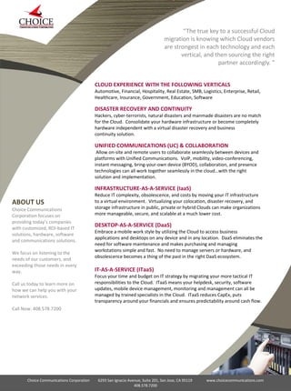 “The true key to a successful Cloud
migration is knowing which Cloud vendors
are strongest in each technology and each
vertical, and then sourcing the right
partner accordingly. ”
Choice Communications Corporation 6293 San Ignacio Avenue, Suite 201, San Jose, CA 95119 www.choicecommunications.com
408.578.7200
ABOUT US
Choice Communications
Corporation focuses on
providing today’s companies
with customized, ROI-based IT
solutions, hardware, software
and communications solutions.
We focus on listening to the
needs of our customers, and
exceeding those needs in every
way.
Call us today to learn more on
how we can help you with your
network services.
Call Now: 408.578.7200
CLOUD EXPERIENCE WITH THE FOLLOWING VERTICALS
Automotive, Financial, Hospitality, Real Estate, SMB, Logistics, Enterprise, Retail,
Healthcare, Insurance, Government, Education, Software
DISASTER RECOVERY AND CONTINUITY
Hackers, cyber-terrorists, natural disasters and manmade disasters are no match
for the Cloud. Consolidate your hardware infrastructure or become completely
hardware independent with a virtual disaster recovery and business
continuity solution.
UNIFIED COMMUNICATIONS (UC) & COLLABORATION
Allow on-site and remote users to collaborate seamlessly between devices and
platforms with Unified Communications. VoIP, mobility, video-conferencing,
instant messaging, bring-your-own device (BYOD), collaboration, and presence
technologies can all work together seamlessly in the cloud…with the right
solution and implementation.
INFRASTRUCTURE-AS-A-SERVICE (IaaS)
Reduce IT complexity, obsolescence, and costs by moving your IT infrastructure
to a virtual environment. Virtualizing your colocation, disaster recovery, and
storage infrastructure in public, private or hybrid Clouds can make organizations
more manageable, secure, and scalable at a much lower cost.
DESKTOP-AS-A-SERVICE (DaaS)
Embrace a mobile work style by utilizing the Cloud to access business
applications and desktops on any device and in any location. DaaS eliminates the
need for software maintenance and makes purchasing and managing
workstations simple and fast. No need to manage servers or hardware, and
obsolescence becomes a thing of the past in the right DaaS ecosystem.
IT-AS-A-SERVICE (ITaaS)
Focus your time and budget on IT strategy by migrating your more tactical IT
responsibilities to the Cloud. ITaaS means your helpdesk, security, software
updates, mobile device management, monitoring and management can all be
managed by trained specialists in the Cloud. ITaaS reduces CapEx, puts
transparency around your financials and ensures predictability around cash flow.
 