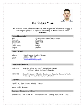 ting
Curriculum Vitae
It's an honor for me to introduce this C.V. with my personal information to apply to
work in your group as an employee contributing in the development of this
corporation.
Personal Information
Name : Osama Abdel-Qader Saleem Qasem.
Nationality : Jordanian.
Date of Birth : 28/9/1991.
Gender : Male.
Marital Status : Single.
Religion : Muslim.
Contact Details
Address : Saudi Arabia -Riyadh - AlMalaz.
Mobile : 00966547391497
Email : osama.qasem@yahoo.com
EducationalAttainments
2009-2013 Bachelor's degree in (Finance) Faculty of Economics
(An-Najah National University), Palestine.
2008-2009 General Secondary Education Examination, Scientific Stream, Al-Fara'a
Secondary School, Al-Fara'a, Tubas, Palestine.
Languages
English: very good (reading, listening, writing).
Arabic: mother language.
Experience (Employment History )
● Retail Sales Admin at PALTEL Telecommunication Company from 4/2015 – 3/2016.
 