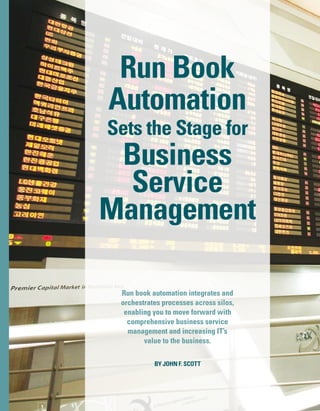 RunBookAutomationSetstheStageforBusinessServiceManagement
Run book automation integrates and
orchestrates processes across silos,
enabling you to move forward with
comprehensive business service
management and increasing IT’s
value to the business.
Run Book
Automation
Sets the Stage for
Business
Service
Management
By John F. Scott
1
 