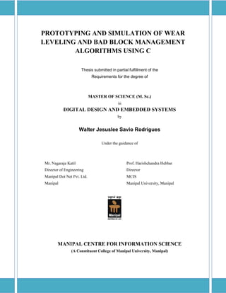 PROTOTYPING AND SIMULATION OF WEAR
LEVELING AND BAD BLOCK MANAGEMENT
ALGORITHMS USING C
Thesis submitted in partial fulfillment of the
Requirements for the degree of
MASTER OF SCIENCE (M. Sc.)
in
DIGITAL DESIGN AND EMBEDDED SYSTEMS
by
Walter Jesuslee Savio Rodrigues
Under the guidance of
Mr. Nagaraja Katil Prof. Harishchandra Hebbar
Director of Engineering Director
Manipal Dot Net Pvt. Ltd. MCIS
Manipal Manipal University, Manipal
MANIPAL CENTRE FOR INFORMATION SCIENCE
(A Constituent College of Manipal University, Manipal)
 