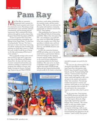 34 February 2016 spinsheet.com
Bay People
M
eet Pam Ray, an innovative
entrepreneur with a passion for
Bay-based recreation and a heart
for community service. Pam brings energy
and enthusiasm to her work life, volunteer
commitments, and her boating and sail-
ing pursuits. She’s combined all of those
interests through her work as chair of the
Eastport Yacht Club Foundation (EYCF).
A native of upstate New York, Pam
grew up powerboating, waterskiing, and
fishing on the Finger Lakes. “I come from
a boating family,” she says. “I’ve been a
boat user or owner since I was very young.
I recall the unpleasant task of sanding and
painting our small cabin cruiser as a child,
but more vividly I recall the joy of being
on the lake and jumping off the boat to
swim and play.”
Pam is currently serving in her second
term as EYCF chair and is a two-time
past chair of the Marine and Maritime
Career Fair. As chair, she’s led a team
of action-oriented board members and
volunteers working to implement local
programs that address economic chal-
lenges, focusing on Science, Technol-
ogy, Engineering and Math (STEM)
education, youth sailing scholarships,
the maritime trades, and the marine
industry. “My ‘work’ as an advocate for
the marine and maritime community
started with my volunteer work for the
EYCF,” Pam explains.
After graduating from Syracuse Uni-
versity Maxwell School of Citizenship
and Public Affairs, Pam relocated to the
D.C. area and began a successful 30-
year career on Capitol Hill. President
of her own company since 1996, Pam
specializes in federal, state, and local
government relations, congressional
advocacy, and STEM education and
job markets.
In 2011 the connection between
STEM and sailing came in her profes-
sional work as a government relations
columnist writing on the changing
economy and job markets. Pam focused
on the need for local collaboration
in preparing students for the future
workforce. She came across an article
in SpinSheet about a program in An-
napolis that taught STEM through
sailing and was inspired professionally
and personally by the hands-on learning
intended to prepare our youth for the
future.
The next year she volunteered for the
Annapolis-based Marine and Mari-
time Career Fair, that partners with
EYCF, Anne Arundel County Public
Schools, and the National Sailing Hall
of Fame. “I witnessed first-hand how
local schools, nonprofits, and busi-
nesses could work together to fill a criti-
cal need in the marine and maritime
fields,” she remembers. “Introducing
students and parents to marine and
maritime career paths in our own region
also raises awareness that our kids can
live and work in the communities,
regions, and states where they’ve grown
up.”
“At the same time, I was learning
how STEM education and skills were
becoming relevant beyond the profes-
sions that require advanced college
degrees like engineering or marine
biology,” Pam continues. “The marine
trades, as with most trades, require
technical and skills training that
incorporate technology, math, or sci-
ence, broadening the need for STEM
focused learning and experiences for all
students.” Later in 2012, Pam joined
Pam Ray
## Pam married Dick McSeveney aboard
their Catalina 350 Dream Builder.
## Pam and STEM students aboard
Dream Builder August 2015
 
