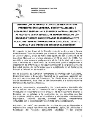 República Bolivariana de Venezuela
                   Asamblea Nacional
                   Caracas - Venezuela




    INFORME QUE PRESENTA LA COMISION PERMANENTE DE
     PARTICIPACIÓN CIUDADANA, DESCENTRALIZACIÓN Y
DESARROLLO REGIONAL A LA ASAMBLEA NACIONAL RESPECTO
  AL PROYECTO DE LEY ESPECIAL DE TRANSFERENCIA DE LOS
  RECURSOS Y BIENES ADMINISTRADOS TRANSITORIAMENTE
 POR EL DISTRITO METROPOLITANO DE CARACAS AL DISTRITO
      CAPITAL A LOS EFECTOS DE SU SEGUNDA DISCUSION


El proyecto de Ley Especial de Transferencia de los Recursos y Bienes
Administrados Transitoriamente por el Distrito Metropolitano de Caracas
al Distrito Capital, luego de haber sido aprobado por la plenaria de la
Asamblea Nacional en primera discusión el 23 de abril del 2009, fue
remitido a esta instancia parlamentaria el día 24 de abril del presente
año, a los fines de la realización de las consultas publicas respectivas y
elaboración del Informe para la Segunda Discusión a ser presentado a la
brevedad posible de conformidad con lo establecido en el Reglamento
Interior y Debates en los artículos.

Por lo siguiente: La Comisión Permanente de Participación Ciudadana,
Descentralización y Desarrollo Regional de la Asamblea Nacional por
instrucciones expresas del Presidente Dip. Darío Vivas, se declaró en
Sesión Permanente, a los fines de dar cumplimiento a lo solicitado por la
Plenaria de la Asamblea Nacional.

Ante esta circunstancia, se procedió a dar cumplimiento a lo establecido
en el artículo 211 de la Constitución de la República Bolivariana de
Venezuela en concordancia con el artículo 143 del Reglamento Interior y
Debates, en lo relativo a la realización de las consultas con las
instituciones públicas, con los ciudadanos y ciudadanas, comunidades
organizadas, sectores sociales, sectores políticos, directamente
vinculados con el texto legislativo sometido para su elaboración.

Asimismo, se realizó una reunión de coordinación con los Diputados y
Diputadas del Bloque Parlamentario del Distrito Capital, los Concejales y
Concejalas del Municipio Bolivariano Libertador y del Distrito


                                                                         1
 