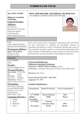 Mrs. JAINY ANOOP
Diploma in Anesthesia
Technology.
Current/Contact
Address:-
Jainy Anoop
Anaesthesia Technician
Operation theatre
Latifa Hospital
Dubai Health Authority
P.O box-9115
DUBAI
UAE
Office:-0097142193569
Mobile:-00971502085954
Permanent Address:
Rajeev Nivas House
Pindimana Post
Kothamangalam
Ernakulum
Kerala 686698
India
E-mail :-
jainyanoop@gmail.com
Personal Details :-
Date of Birth : 12/11/1983
Sex : Female
Nationality : Indian
Passport No : L4948803
Marital Status : Married
Husband Name :Anoop K R
Occupation :
Anaesthesia Technician
License:DHA-P-0030970
Exp Date: 25/12/2017
Latifa Hospital
DHA. Dubai, UAE.
Languages Known :-
 English
 Hindi
 Malayalam
 Tamil
POST APPLIED FOR ANESTHESIA TECHNICIAN/
IN CARDIAC/ GENERAL OPERATION THEATRE
Serve and associate with a progressive organization that will afford
me the opportunity to establish my knowledge relating to
anaesthesia procedures in order to effectively anticipate the needs of
the anaesthesia provider, maintain a good working relationship with
other members of the healthcare team and prove my best by wonting
with the policy and the procedure of the healthcare institution.
Professional Qualification
Diploma in Anesthesia Technology
Institution: - MOSC Medical Collage, Cochin.
University: - ,Christian Association Of India ,New Delhi, India ,
Duration: Two Years.
Course Period: July 2001 – July 2003
Aggregate (%) : 68 %
Academic Qualification :-
Examination Board/University Year of examination
12th
(VHSE)
(Higher
Secondary)
Board of Kerala
VHSE
2002
March
10th
(SSLC)
(Secondary)
General
Education Dept.
Kerala
1999
March
CURRICULAM VITAE
Objective:
Education
 