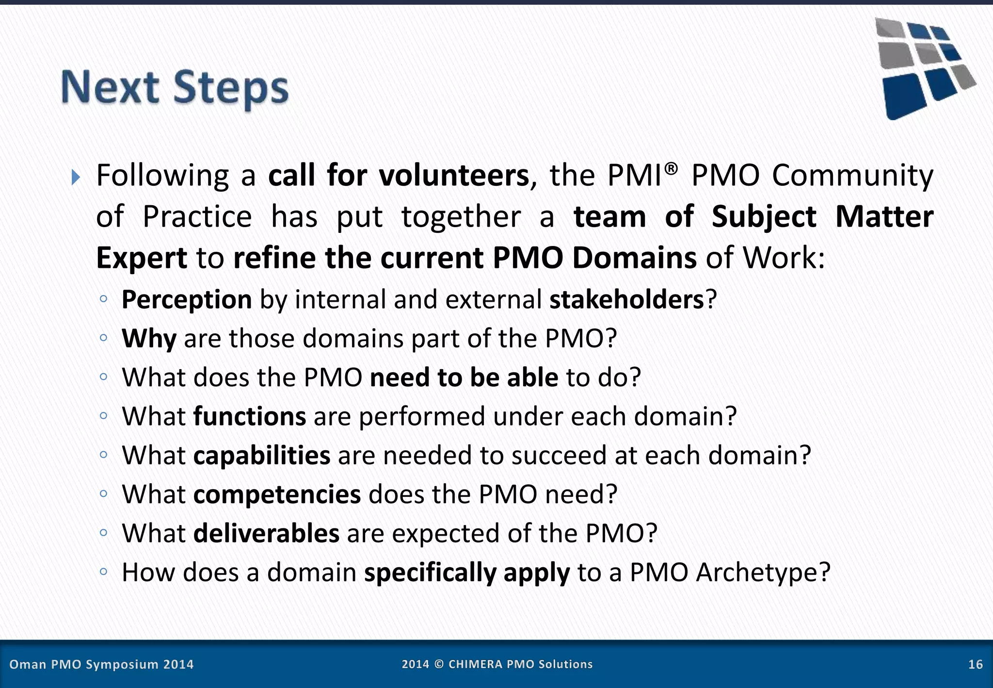  Following a call for volunteers, the PMI® PMO Community
of Practice has put together a team of Subject Matter
Expert to refine the current PMO Domains of Work:
◦ Perception by internal and external stakeholders?
◦ Why are those domains part of the PMO?
◦ What does the PMO need to be able to do?
◦ What functions are performed under each domain?
◦ What capabilities are needed to succeed at each domain?
◦ What competencies does the PMO need?
◦ What deliverables are expected of the PMO?
◦ How does a domain specifically apply to a PMO Archetype?
 