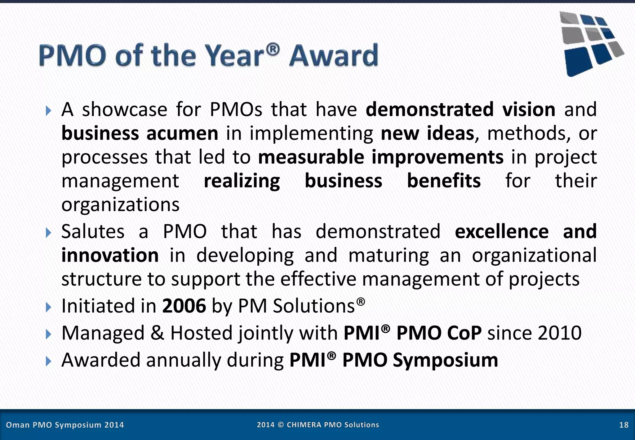  A showcase for PMOs that have demonstrated vision and
business acumen in implementing new ideas, methods, or
processes that led to measurable improvements in project
management realizing business benefits for their
organizations
 Salutes a PMO that has demonstrated excellence and
innovation in developing and maturing an organizational
structure to support the effective management of projects
 Initiated in 2006 by PM Solutions®
 Managed & Hosted jointly with PMI® PMO CoP since 2010
 Awarded annually during PMI® PMO Symposium
 