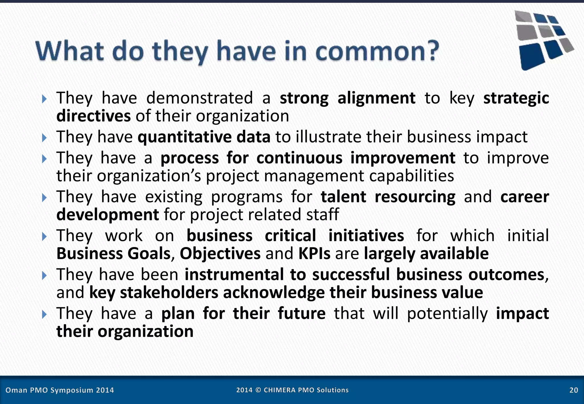  They have demonstrated a strong alignment to key strategic
directives of their organization
 They have quantitative data to illustrate their business impact
 They have a process for continuous improvement to improve
their organization’s project management capabilities
 They have existing programs for talent resourcing and career
development for project related staff
 They work on business critical initiatives for which initial
Business Goals, Objectives and KPIs are largely available
 They have been instrumental to successful business outcomes,
and key stakeholders acknowledge their business value
 They have a plan for their future that will potentially impact
their organization
 