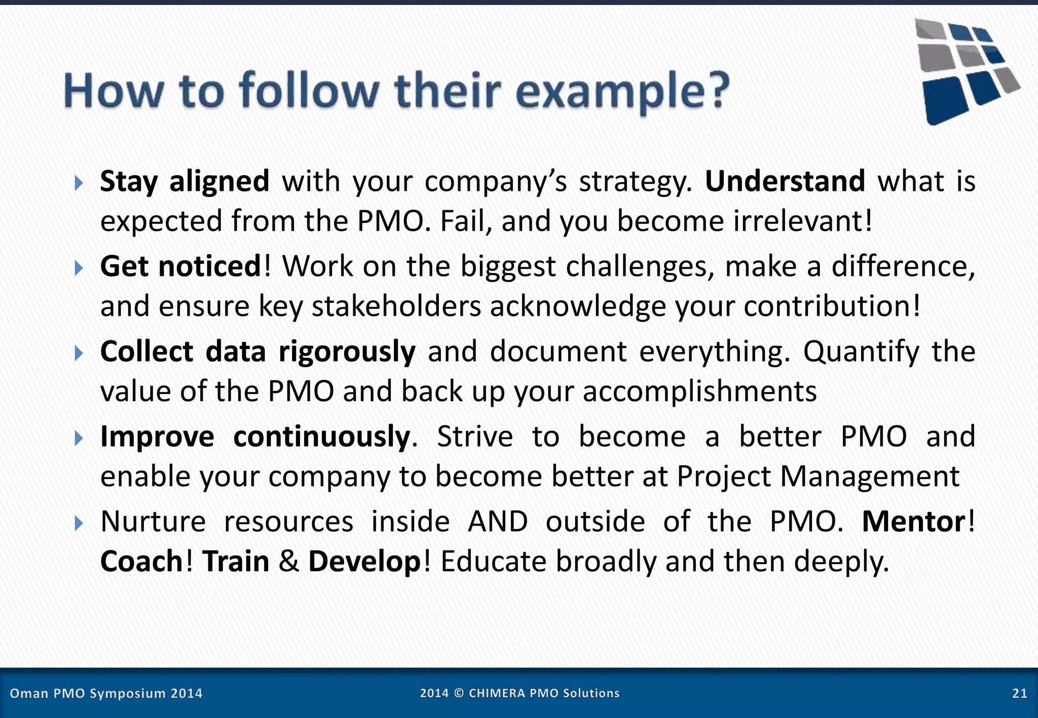  Stay aligned with your company’s strategy. Understand what is
expected from the PMO. Fail, and you become irrelevant!
 Get noticed! Work on the biggest challenges, make a difference,
and ensure key stakeholders acknowledge your contribution!
 Collect data rigorously and document everything. Quantify the
value of the PMO and back up your accomplishments
 Improve continuously. Strive to become a better PMO and
enable your company to become better at Project Management
 Nurture resources inside AND outside of the PMO. Mentor!
Coach! Train & Develop! Educate broadly and then deeply.
 