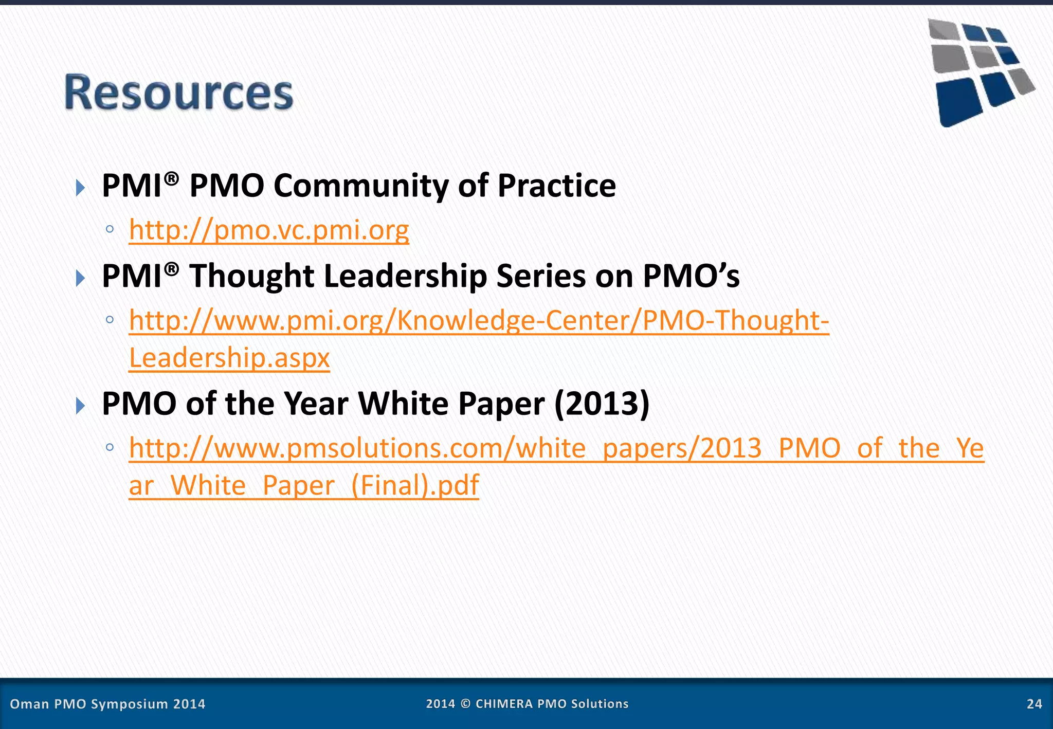  PMI® PMO Community of Practice
◦ http://pmo.vc.pmi.org
 PMI® Thought Leadership Series on PMO’s
◦ http://www.pmi.org/Knowledge-Center/PMO-Thought-
Leadership.aspx
 PMO of the Year White Paper (2013)
◦ http://www.pmsolutions.com/white_papers/2013_PMO_of_the_Ye
ar_White_Paper_(Final).pdf
 