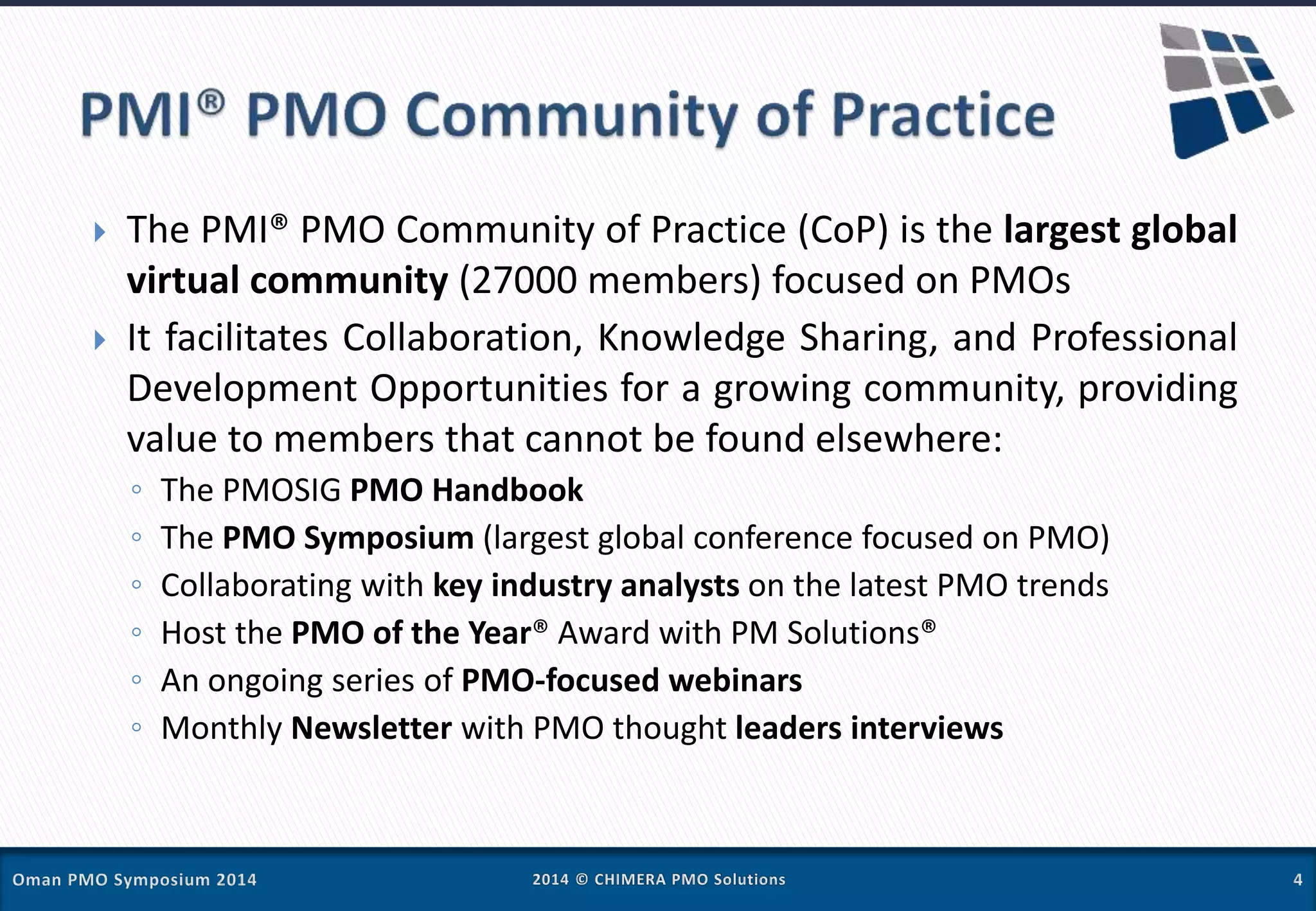  The PMI® PMO Community of Practice (CoP) is the largest global
virtual community (27000 members) focused on PMOs
 It facilitates Collaboration, Knowledge Sharing, and Professional
Development Opportunities for a growing community, providing
value to members that cannot be found elsewhere:
◦ The PMOSIG PMO Handbook
◦ The PMO Symposium (largest global conference focused on PMO)
◦ Collaborating with key industry analysts on the latest PMO trends
◦ Host the PMO of the Year® Award with PM Solutions®
◦ An ongoing series of PMO-focused webinars
◦ Monthly Newsletter with PMO thought leaders interviews
 