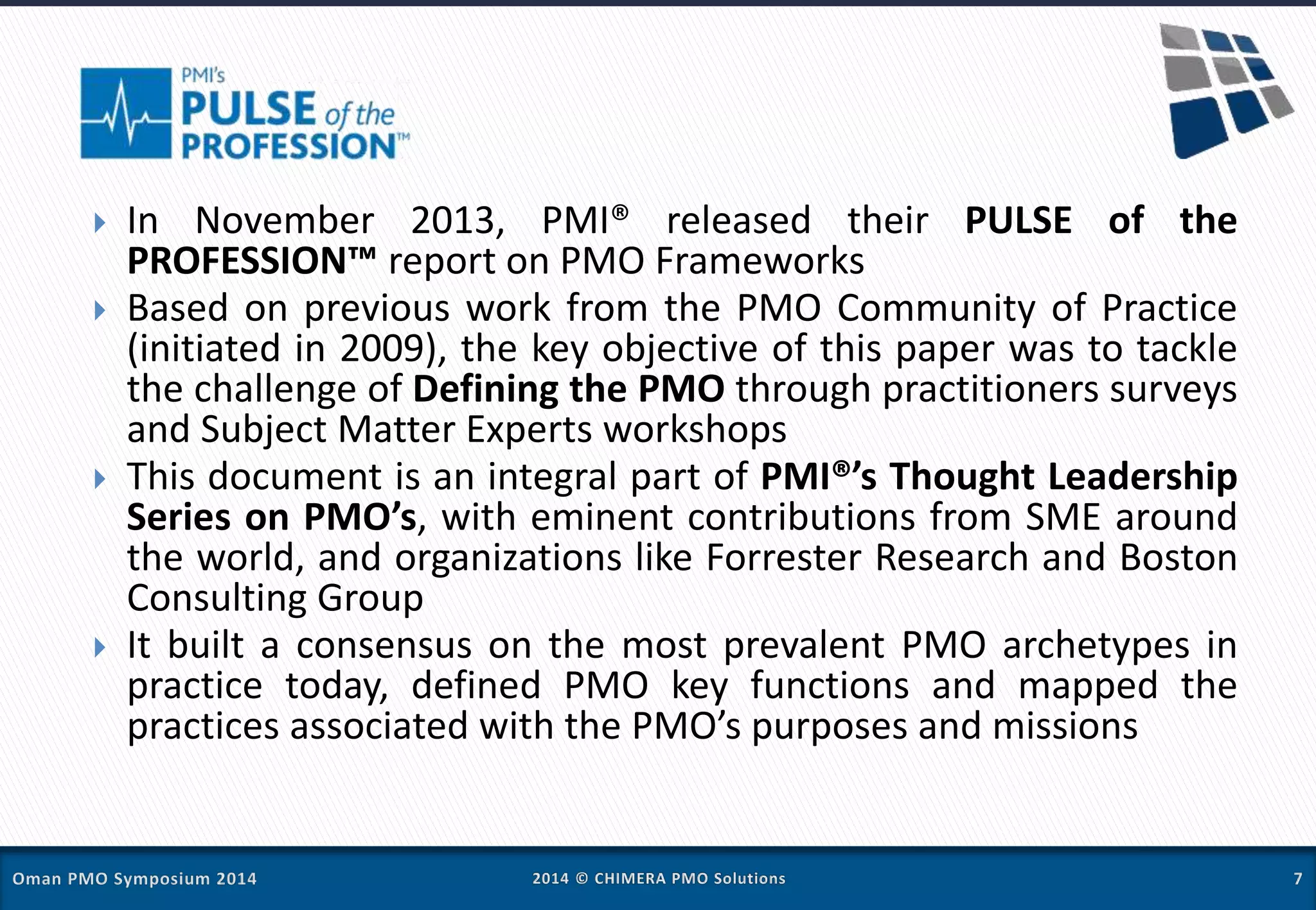 In November 2013, PMI® released their PULSE of the
PROFESSION™ report on PMO Frameworks
 Based on previous work from the PMO Community of Practice
(initiated in 2009), the key objective of this paper was to tackle
the challenge of Defining the PMO through practitioners surveys
and Subject Matter Experts workshops
 This document is an integral part of PMI®’s Thought Leadership
Series on PMO’s, with eminent contributions from SME around
the world, and organizations like Forrester Research and Boston
Consulting Group
 It built a consensus on the most prevalent PMO archetypes in
practice today, defined PMO key functions and mapped the
practices associated with the PMO’s purposes and missions
 