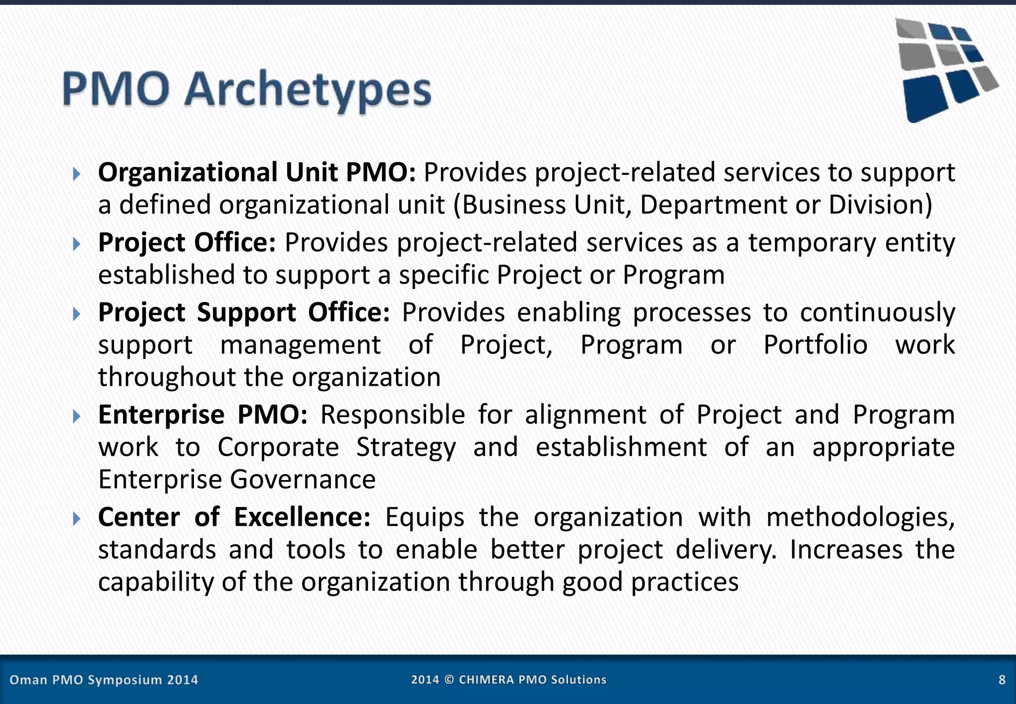  Organizational Unit PMO: Provides project-related services to support
a defined organizational unit (Business Unit, Department or Division)
 Project Office: Provides project-related services as a temporary entity
established to support a specific Project or Program
 Project Support Office: Provides enabling processes to continuously
support management of Project, Program or Portfolio work
throughout the organization
 Enterprise PMO: Responsible for alignment of Project and Program
work to Corporate Strategy and establishment of an appropriate
Enterprise Governance
 Center of Excellence: Equips the organization with methodologies,
standards and tools to enable better project delivery. Increases the
capability of the organization through good practices
 