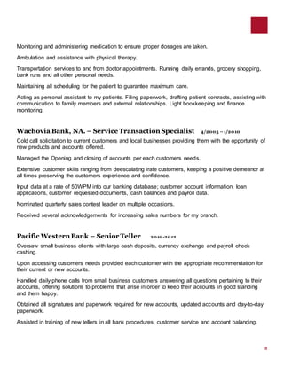 2
Monitoring and administering medication to ensure proper dosages are taken.
Ambulation and assistance with physical therapy.
Transportation services to and from doctor appointments. Running daily errands, grocery shopping,
bank runs and all other personal needs.
Maintaining all scheduling for the patient to guarantee maximum care.
Acting as personal assistant to my patients. Filing paperwork, drafting patient contracts, assisting with
communication to family members and external relationships. Light bookkeeping and finance
monitoring.
Wachovia Bank, NA. – Service Transaction Specialist 4/2005 –1/2010
Cold call solicitation to current customers and local businesses providing them with the opportunity of
new products and accounts offered.
Managed the Opening and closing of accounts per each customers needs.
Extensive customer skills ranging from deescalating irate customers, keeping a positive demeanor at
all times preserving the customers experience and confidence.
Input data at a rate of 50WPM into our banking database; customer account information, loan
applications, customer requested documents, cash balances and payroll data.
Nominated quarterly sales contest leader on multiple occasions.
Received several acknowledgements for increasing sales numbers for my branch.
Pacific Western Bank – Senior Teller 2010-2012
Oversaw small business clients with large cash deposits, currency exchange and payroll check
cashing.
Upon accessing customers needs provided each customer with the appropriate recommendation for
their current or new accounts.
Handled daily phone calls from small business customers answering all questions pertaining to their
accounts, offering solutions to problems that arise in order to keep their accounts in good standing
and them happy.
Obtained all signatures and paperwork required for new accounts, updated accounts and day-to-day
paperwork.
Assisted in training of new tellers in all bank procedures, customer service and account balancing.
 
