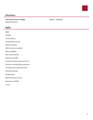3
Education
American Career College 1/2011 – 10/2012
Medical Assistant
Skills
OMD
VCARE
Tech on the Go
Act Soft GPS systems
HIPPA Certified
CPR & First Air Certified
Microsoft Office
Mac and PC literate
Windows and OSX
In person/ phonecustomerservice
Extensivecash handling experience
Training of new teller personnel
Schedule keeping
Bookkeeping
Multi line phone system
Data Entry 50WPM
10 key
 