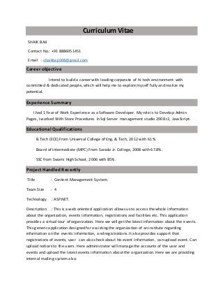 Curriculum Vitae
SHAIK BAJI
Contact No.: +91 8886051451
Email : shaikbaji008@gmail.com
Career objective
Intend to build a career with leading corporate of hi-tech environment with
committed & dedicated people, which will help me to explore myself fully and realize my
potential.
Experience Summary
I had 1 Year of Work Experience as a Software Developer. My role is to Develop Admin
Pages, I worked With Store Procedures in Sql Server management studio 2008 r2, JavaScript.
Educational Qualifications
B.Tech (ECE) From Universal College of Eng. & Tech, 2012 with 61%.
Board of Intermediate (MPC) From Sarada Jr. College, 2008 with 67.8%.
SSC from Swami High School, 2006 with 85%.
Project HandledRecently
Title : Content Management System.
Team Size : 4
Technology : ASP.NET.
Description : This is a web oriented application allows us to access the whole information
about the organization, events information, registrations and facilities etc. This application
provides a virtual tour of organization. Here we will get the latest information about the events.
This generic application designed for assisting the organization of an institute regarding
information on the events information, and registrations. It also provides support that
registrations of events, user can also check about his event information, can upload event. Can
upload notices to the users. Here administrator will manage the accounts of the user and
events and upload the latest events information about the organization. Here we are providing
internal mailing system also.
 