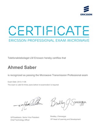 Telefonaktiebolaget LM Ericsson hereby certifies that
Ahmed Saber
is recognized as passing the Microwave Transmission Professional exam
Exam Date: 2013-11-06
The exam is valid for three years before re-examination is required
Ulf Ewaldsson, Senior Vice President
Chief Technology Officer
Bradley J Samargya
VP Head of Learning and Development
 