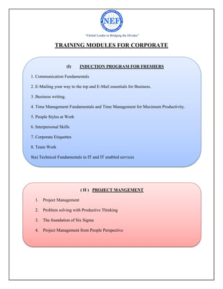 “Global Leader in Bridging the Divides”
TRAINING MODULES FOR CORPORATE
(I) INDUCTION PROGRAM FOR FRESHERS
1. Communication Fundamentals
2. E-Mailing your way to the top and E-Mail essentials for Business.
3. Business writing.
4. Time Management Fundamentals and Time Management for Maximum Productivity.
5. People Styles at Work
6. Interpersonal Skills
7. Corporate Etiquettes
8. Team Work
8(a) Technical Fundamentals in IT and IT enabled services
( II ) PROJECT MANGEMENT
1. Project Management
2. Problem solving with Productive Thinking
3. The foundation of Six Sigma
4. Project Management from People Perspective
 