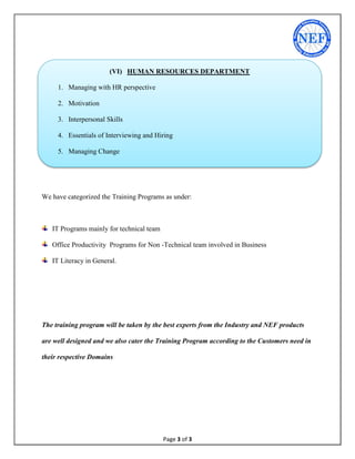 Page 3 of 3
We have categorized the Training Programs as under:
IT Programs mainly for technical team
Office Productivity Programs for Non -Technical team involved in Business
IT Literacy in General.
The training program will be taken by the best experts from the Industry and NEF products
are well designed and we also cater the Training Program according to the Customers need in
their respective Domains
(VI) HUMAN RESOURCES DEPARTMENT
1. Managing with HR perspective
2. Motivation
3. Interpersonal Skills
4. Essentials of Interviewing and Hiring
5. Managing Change
32.Compensation Management
33.Time Management Fundamentals
 