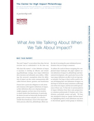 What Are We Talking About When
We Talk About Impact?
the risk of recreating the same imbalanced power
dynamics they are trying to counteract.
To address the needs of donors navigating this com-
plicated impact landscape, this paper explores cur-
rent definitions of impact in philanthropy and inter-
national development, with a particular focus on the
ways impact definition can affect work serving wom-
en and girls. Our hope is that it will be useful to do-
nors developing their own definitions of impact; we
also hope to clarify the many (sometimes conflicting)
uses of the term impact, and the real-world repercus-
sions of those uses. To that end, we present patterns
of impact definition from three main perspectives:
a) evaluation professionals; b) funders; and c) ben-
eficiaries, particularly women and girls. We have
also attempted to keep our “gender and bias lenses”
on, highlighting where certain definitions may favor
or discriminate against certain groups or situations.
The Center for High Impact Philanthropy
School of Social Policy & Practice | University of Pennsylvania
I n c o l l a b o r a t i o n w i t h a l u m n i f r o m t h e W h a r t o n S c h o o l
in partnership with
WORKINGPAPERPRESENTEDATWMMSUMMIT-SEPTEMBER20TH,2013
WHY THIS PAPER?
The word “impact” is everywhere these days, but not
everyone uses or understands it in the same way.
Why does this matter? A clear definition of impact
is necessary to develop an effective and reward-
ing philanthropic strategy, since impact definitions
drive decisions and ultimately move dollars. Differ-
ing—but unvoiced—assumptions about the defini-
tion of impact can also create communication diffi-
culties between donors, grantees, and beneficiaries.
Donors have a particular obligation to seek clarity
and consensus with regard to definitions of impact,
as their definitions often carry disproportionate
weight: programs can have more of an incentive
to satisfy funders than beneficiaries. In particular,
for donors focused on historically disempowered
groups such as women and girls, it is critical to
include those beneficiary voices in the impact defi-
nition process; otherwise, philanthropic efforts run
 