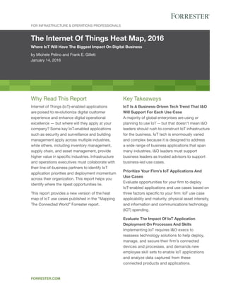 The Internet Of Things Heat Map, 2016
Where IoT Will Have The Biggest Impact On Digital Business
by Michele Pelino and Frank E. Gillett
January 14, 2016
FOR INFRASTRUCTURE & OPERATIONS PROFESSIONALS
FORRESTER.COM
Key Takeaways
IoT Is A Business-Driven Tech Trend That I&O
Will Support For Each Use Case
A majority of global enterprises are using or
planning to use IoT -- but that doesn’t mean I&O
leaders should rush to construct IoT infrastructure
for the business. IoT tech is enormously varied
and complex because it is designed to address
a wide range of business applications that span
many industries. I&O leaders must support
business leaders as trusted advisors to support
business-led use cases.
Prioritize Your Firm’s IoT Applications And
Use Cases
Evaluate opportunities for your firm to deploy
IoT-enabled applications and use cases based on
three factors specific to your firm: IoT use case
applicability and maturity, physical asset intensity,
and information and communications technology
(ICT) spending.
Evaluate The Impact Of IoT Application
Deployment On Processes And Skills
Implementing IoT requires I&O execs to
reassess technology solutions to help deploy,
manage, and secure their firm’s connected
devices and processes, and demands new
employee skill sets to enable IoT applications
and analyze data captured from these
connected products and applications.
Why Read This Report
Internet of Things (IoT)-enabled applications
are poised to revolutionize digital customer
experience and enhance digital operational
excellence — but where will they apply at your
company? Some key IoT-enabled applications
such as security and surveillance and building
management apply across multiple industries,
while others, including inventory management,
supply chain, and asset management, provide
higher value in specific industries. Infrastructure
and operations executives must collaborate with
their line-of-business partners to identify IoT
application priorities and deployment momentum
across their organization. This report helps you
identify where the ripest opportunities lie.
This report provides a new version of the heat
map of IoT use cases published in the “Mapping
The Connected World” Forrester report.
 