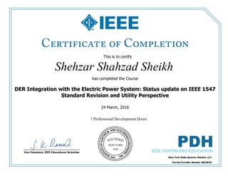 This is to certify
that
Shehzar Shahzad Sheikh
1 Professional Development Hours
has completed the Course
DER Integration with the Electric Power System: Status update on IEEE 1547
Standard Revision and Utility Perspective
24 March, 2016
 