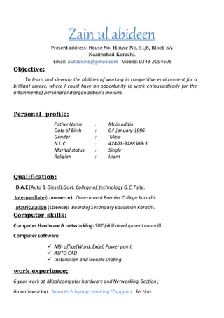 Zain ul abideen
Present address: House No. House No. 51/8, Block 5A
Nazimabad Karachi.
Email: autodisel5@gmail.com Mobile: 0343-2094605
Objective:
To learn and develop the abilities of working in competitive environment for a
brilliant career, where I could have an opportunity to work enthusiastically for the
attainmentof personaland organization’smotives.
Personal profile:
Father Name : Moin uddin
Date of Birth : 04-january-1996
Gender : Male
N.I. C : 42401-9288508-3
Marital status : Single
Religion : Islam
Qualification:
D.A.E (Auto & Diesel):Govt. College of technology G.C.Tsite.
Intermediate (commerce): GovernmentPremier College Karachi.
Matriculation (science): Board of Secondary Education Karachi.
Computer skills:
ComputerHardware & networking: SDC (skill developmentcouncil)
Computersoftware
 MS- office(Word, Excel, Power point.
 AUTO CAD
 Installation and trouble shoting
work experience;
6 year work at Misal computer hardware and Networking Section ;
6month work at Nano tech laptop repairing ITsupport Section.
 