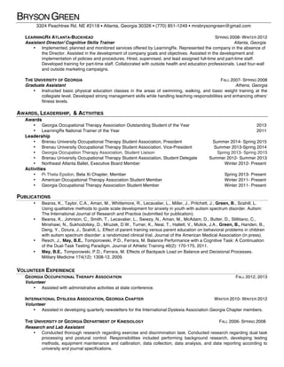 BRYSON GREEN
3324 Peachtree Rd. NE #2118 ▪ Atlanta, Georgia 30326 ▪ (770) 851-1249 ▪ mrsbrysongreen@gmail.com
LEARNINGRX ATLANTA-BUCKHEAD SPRING 2008- WINTER 2012
Assistant Director/ Cognitive Skills Trainer Atlanta, Georgia
• Implemented, planned and monitored services offered by LearningRx. Represented the company in the absence of
the Director. Assisted in the development of company goals and objectives. Assisted in the development and
implementation of policies and procedures. Hired, supervised, and lead assigned full-time and part-time staff.
Developed training for part-time staff. Collaborated with outside health and education professionals. Lead four-wall
and outside marketing campaigns.
THE UNIVERSITY OF GEORGIA FALL 2007- SPRING 2008
Graduate Assistant Athens, Georgia
• Instructed basic physical education classes in the areas of swimming, walking, and basic weight training at the
collegiate level. Developed strong management skills while handling teaching responsibilities and enhancing others’
fitness levels.
AWARDS, LEADERSHIP, & ACTIVITIES
Awards
• Georgia Occupational Therapy Association Outstanding Student of the Year 2013
• LearningRx National Trainer of the Year 2011
Leadership
• Brenau University Occupational Therapy Student Association, President Summer 2014- Spring 2015
• Brenau University Occupational Therapy Student Association, Vice-President Summer 2013-Spring 2014
• Georgia Occupation Therapy Association, Student Liaison Spring 2013- Spring 2015
• Brenau University Occupational Therapy Student Association, Student Delegate Summer 2012- Summer 2013
• Northeast Atlanta Ballet, Executive Board Member Winter 2012- Present
Activities
• Pi Theta Epsilon, Beta Xi Chapter, Member Spring 2013- Present
• American Occupational Therapy Association Student Member Winter 2011- Present
• Georgia Occupational Therapy Association Student Member Winter 2011- Present
PUBLICATIONS
• Bearss, K., Taylor, C.A., Aman, M., Whittemore, R., Lecavalier, L., Miller, J., Pritchett, J., Green, B., Scahill, L.
Using qualitative methods to guide scale development for anxiety in youth with autism spectrum disorder. Autism:
The International Journal of Research and Practice (submitted for publication).
• Bearss, K., Johnson, C., Smith, T., Lecavalier, L., Swiezy, N., Aman, M., McAdam, D., Butter, D., Stillitano, C.,
Minshawi, N., Sukhodolsky, D., Mruzek, D.W., Turner, K., Neal, T., Hallett, V., Mulick, J.A., Green, B., Handen, B.,
Deng, Y., Dziura, J., Scahill, L. Effect of parent training versus parent education on behavioral problems in children
with autism spectrum disorder: a randomized clinical trial. Journal of the American Medical Association (in press).
• Resch, J., May, B.E., Tomporowski, P.D., Ferrara, M. Balance Performance with a Cognitive Task: A Continuation
of the Dual-Task Testing Paradigm. Journal of Athletic Training 46(2): 170-175, 2011.
• May, B.E., Tomporowski, P.D., Ferrara, M. Effects of Backpack Load on Balance and Decisional Processes.
Military Medicine 174(12): 1308-12, 2009.
VOLUNTEER EXPERIENCE
GEORGIA OCCUPATIONAL THERAPY ASSOCIATION FALL 2012, 2013
Volunteer
• Assisted with administrative activities at state conference.
INTERNATIONAL DYSLEXIA ASSOCIATION, GEORGIA CHAPTER WINTER 2010- WINTER 2012
Volunteer
• Assisted in developing quarterly newsletters for the International Dyslexia Association Georgia Chapter members.
THE UNIVERSITY OF GEORGIA DEPARTMENT OF KINESIOLOGY FALL 2006- SPRING 2008
Research and Lab Assistant
• Conducted thorough research regarding exercise and discrimination task. Conducted research regarding dual task
processing and postural control. Responsibilities included performing background research, developing testing
methods, equipment maintenance and calibration, data collection, data analysis, and data reporting according to
university and journal specifications.
 