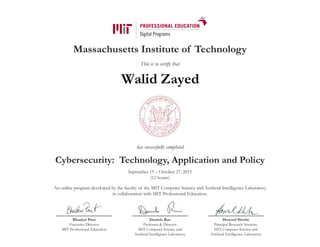 Massachusetts Institute of Technology
This is to certify that
has successfully completed
Cybersecurity: Technology, Application and Policy
September 15 – October 27, 2015
(12 hours)
An online program developed by the faculty of the MIT Computer Science and Artificial Intelligence Laboratory
in collaboration with MIT Professional Education.
Bhaskar Pant
Executive Director
MIT Professional Education
Daniela Rus
Professor & Director
MIT Computer Science and
Artificial Intelligence Laboratory
Howard Shrobe
Principal Research Scientist,
MIT Computer Science and
Artificial Intelligence Laboratory
Walid Zayed
 