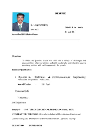 RESUME
R . LOGANATHAN
MOBILE No : 0065-
85018022
E- mail ID :
loganathan2001@hotmail.com
Objectives
To obtain the position, which will offer me a variety of challenges and
responsibilities where my abilities and skills can be fully utilized and to secure a
promising position with a wide opportunity for growth.
Technical Qualification
1 Diploma in Electronics & Communications Engineering,
Pattukkottai Polytechnic, Pattukkottai.
Year of Passing : 2001 April
Computer Skills
<: MS Office .
job Experience.
Employer :M/S ESSAR ELECTRICAL SERVICES Chennai, BSNL
CONTRACTOR, TELECOM. ,(Specialist in Industrial Electrification, Erection and
Commissioning and Maintenance of Electrical Equipment, Lights and Trading)
DESINATION SUPERVISOR
 