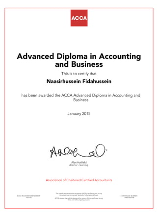Advanced Diploma in Accounting
and Business
This is to certify that
Naasirhussein Fidahussein
has been awarded the ACCA Advanced Diploma in Accounting and
Business
January 2015
Alan Hatfield
director - learning
Association of Chartered Certified Accountants
ACCA REGISTRATION NUMBER:
1931190
This certificate remains the property of ACCA and must not in any
circumstances be copied, altered or otherwise defaced.
ACCA retains the right to demand the return of this certificate at any
time and without giving reason.
CERTIFICATE NUMBER:
796875922146
 