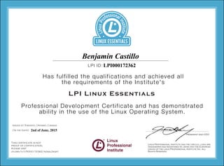 Professional Development Certificate and has demonstrated
ability in the use of the Linux Operating System.
Has fulfilled the qualifications and achieved all
the requirements of the Institute's
LPI ID:
LPI Linux Essentials
Issued at Toronto, Ontario, Canada
On the (date)
This certificate is not
proof of certification,
please visit
lpi.org/v/LPI000172362/n2asl2kqff
LPI000172362
2nd of June, 2015
Benjamin Castillo
 