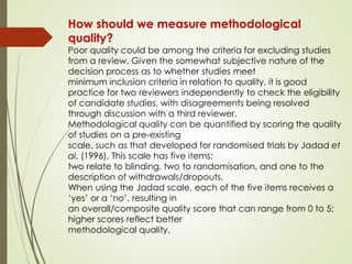 How should we measure methodological
quality?
Poor quality could be among the criteria for excluding studies
from a review. Given the somewhat subjective nature of the
decision process as to whether studies meet
minimum inclusion criteria in relation to quality, it is good
practice for two reviewers independently to check the eligibility
of candidate studies, with disagreements being resolved
through discussion with a third reviewer.
Methodological quality can be quantified by scoring the quality
of studies on a pre-existing
scale, such as that developed for randomised trials by Jadad et
al. (1996). This scale has five items:
two relate to blinding, two to randomisation, and one to the
description of withdrawals/dropouts.
When using the Jadad scale, each of the five items receives a
‘yes’ or a ‘no’, resulting in
an overall/composite quality score that can range from 0 to 5;
higher scores reflect better
methodological quality.
 