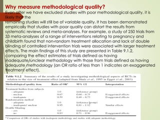 Why measure methodological quality?
Even after we have excluded studies with poor methodological quality, it is
likely that the
remaining studies will still be of variable quality. It has been demonstrated
empirically that studies with poor quality can distort the results from
systematic reviews and meta-analyses. For example, a study of 250 trials from
33 meta-analyses of a range of interventions relating to pregnancy and
childbirth found that non-random treatment allocation and lack of double
blinding of controlled intervention trials were associated with larger treatment
effects. The main findings of this study are presented in Table 9.1.2,
comparing the effect estimates of trials defined as having
inadequate/unclear methodology with those from trials defined as having
adequate methodology (an OR ratio of less than 1 indicates an exaggerated
treatment effect).
 