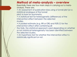 Method of meta-analysis – overview
Essentially there are four main steps in carrying out a meta-
analysis. These are:
• An assessment of publication bias using a funnel plot (or a
statistical analogue of the funnel
plot) to look for asymmetry.
• A statistical test for heterogeneity (difference) of the
intervention effect between the selected
studies.
• A pooled estimate (e.g. RR or OR) and 95% CI for the
intervention effect after combining all
the trials, the statistical approach used depending on whether
or not statistical heterogeneity has been identified between
the selected studies.
• An hypothesis test for whether the intervention effect is
statistically significant or not.
 
