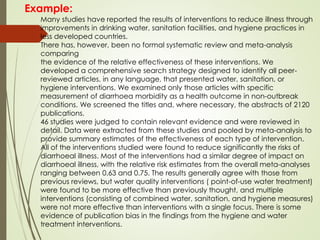 Many studies have reported the results of interventions to reduce illness through
improvements in drinking water, sanitation facilities, and hygiene practices in
less developed countries.
There has, however, been no formal systematic review and meta-analysis
comparing
the evidence of the relative effectiveness of these interventions. We
developed a comprehensive search strategy designed to identify all peer-
reviewed articles, in any language, that presented water, sanitation, or
hygiene interventions. We examined only those articles with specific
measurement of diarrhoea morbidity as a health outcome in non-outbreak
conditions. We screened the titles and, where necessary, the abstracts of 2120
publications.
46 studies were judged to contain relevant evidence and were reviewed in
detail. Data were extracted from these studies and pooled by meta-analysis to
provide summary estimates of the effectiveness of each type of intervention.
All of the interventions studied were found to reduce significantly the risks of
diarrhoeal illness. Most of the interventions had a similar degree of impact on
diarrhoeal illness, with the relative risk estimates from the overall meta-analyses
ranging between 0.63 and 0.75. The results generally agree with those from
previous reviews, but water quality interventions ( point-of-use water treatment)
were found to be more effective than previously thought, and multiple
interventions (consisting of combined water, sanitation, and hygiene measures)
were not more effective than interventions with a single focus. There is some
evidence of publication bias in the findings from the hygiene and water
treatment interventions.
Example:
 