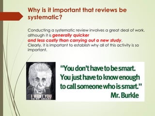 Why is it important that reviews be
systematic?
Conducting a systematic review involves a great deal of work,
although it is generally quicker
and less costly than carrying out a new study.
Clearly, it is important to establish why all of this activity is so
important.
 