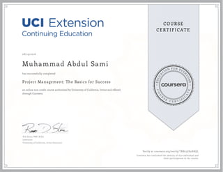 EDUCA
T
ION FOR EVE
R
YONE
CO
U
R
S
E
C E R T I F
I
C
A
TE
COURSE
CERTIFICATE
08/19/2016
Muhammad Abdul Sami
Project Management: The Basics for Success
an online non-credit course authorized by University of California, Irvine and offered
through Coursera
has successfully completed
Rob Stone, PMP, M.Ed.
Instructor
University of California, Irvine Extension
Verify at coursera.org/verify/TRN23Z85HRQL
Coursera has confirmed the identity of this individual and
their participation in the course.
 