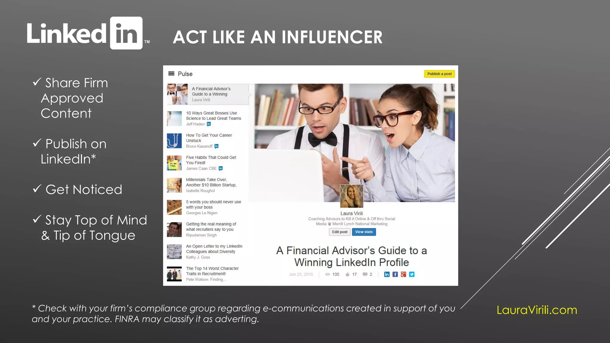 ACT LIKE AN INFLUENCER
 Share Firm
Approved
Content
 Publish on
LinkedIn*
 Get Noticed
 Stay Top of Mind
& Tip of Tongue
LauraVirili.com* Check with your firm’s compliance group regarding e-communications created in support of you
and your practice. FINRA may classify it as adverting.
 