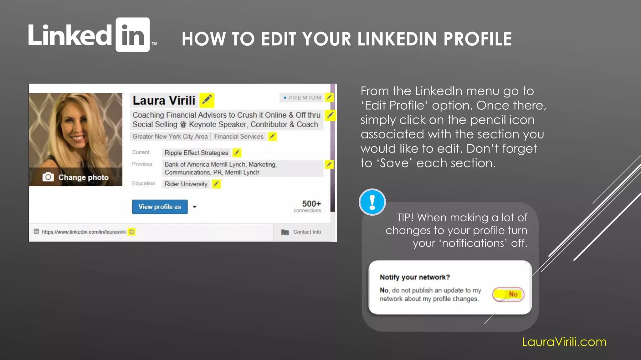 HOW TO EDIT YOUR LINKEDIN PROFILE
LauraVirili.com
From the LinkedIn menu go to
‘Edit Profile’ option. Once there,
simply click on the pencil icon
associated with the section you
would like to edit. Don’t forget
to ‘Save’ each section.
TIP! When making a lot of
changes to your profile turn
your ‘notifications’ off.
!
 