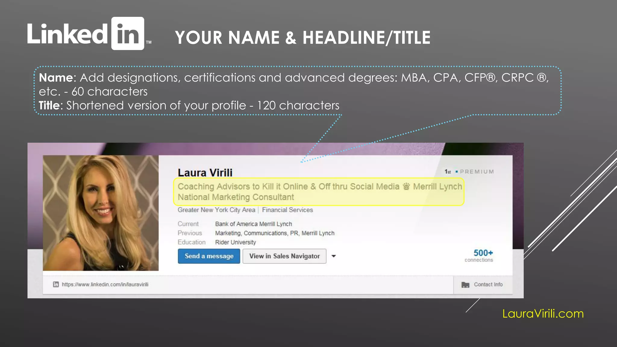 YOUR NAME & HEADLINE/TITLE
Name: Add designations, certifications and advanced degrees: MBA, CPA, CFP®, CRPC ®,
etc. - 60 characters
Title: Shortened version of your profile - 120 characters
LauraVirili.com
 