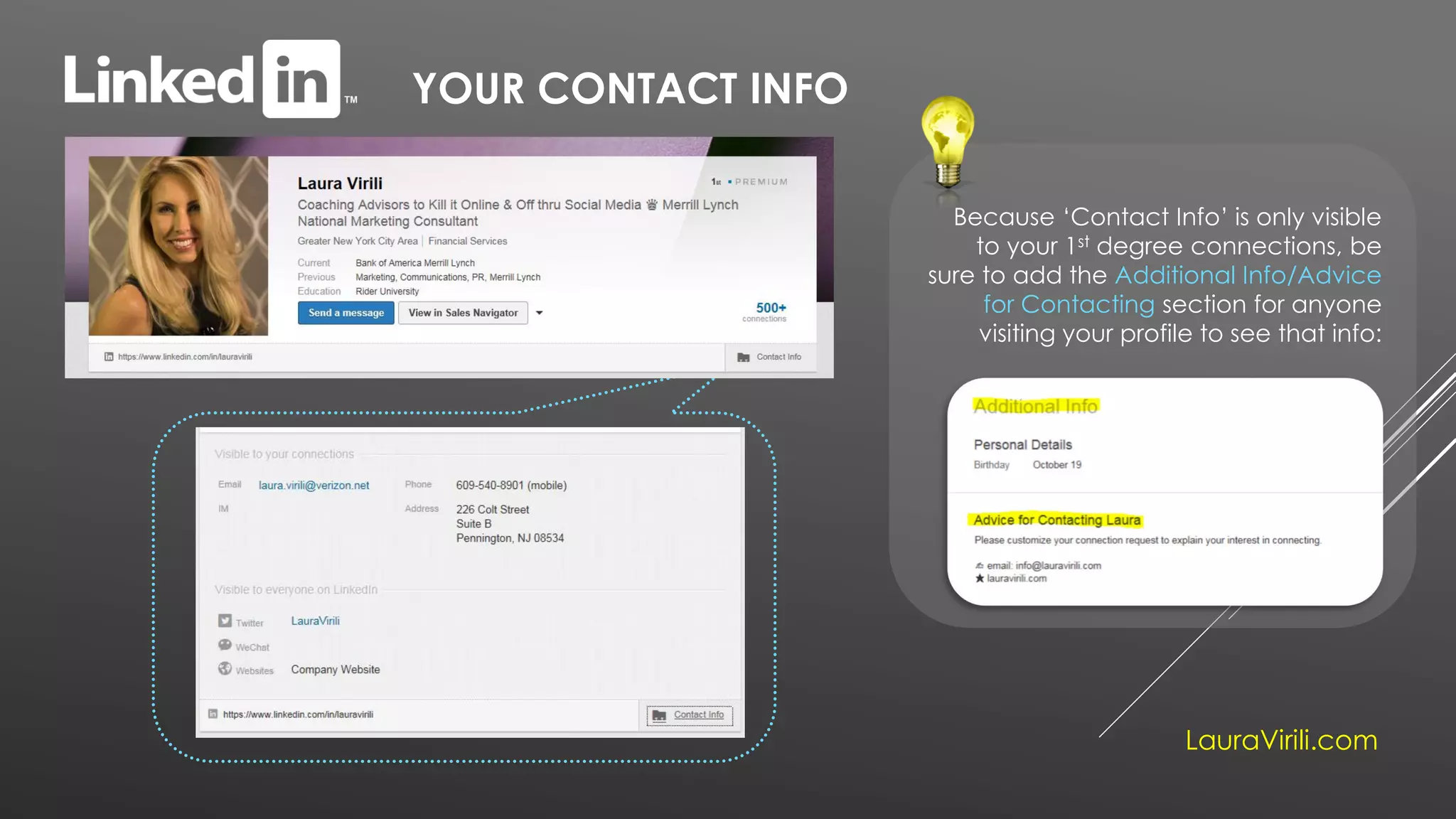 YOUR CONTACT INFO
Because ‘Contact Info’ is only visible
to your 1st degree connections, be
sure to add the Additional Info/Advice
for Contacting section for anyone
visiting your profile to see that info:
LauraVirili.com
 