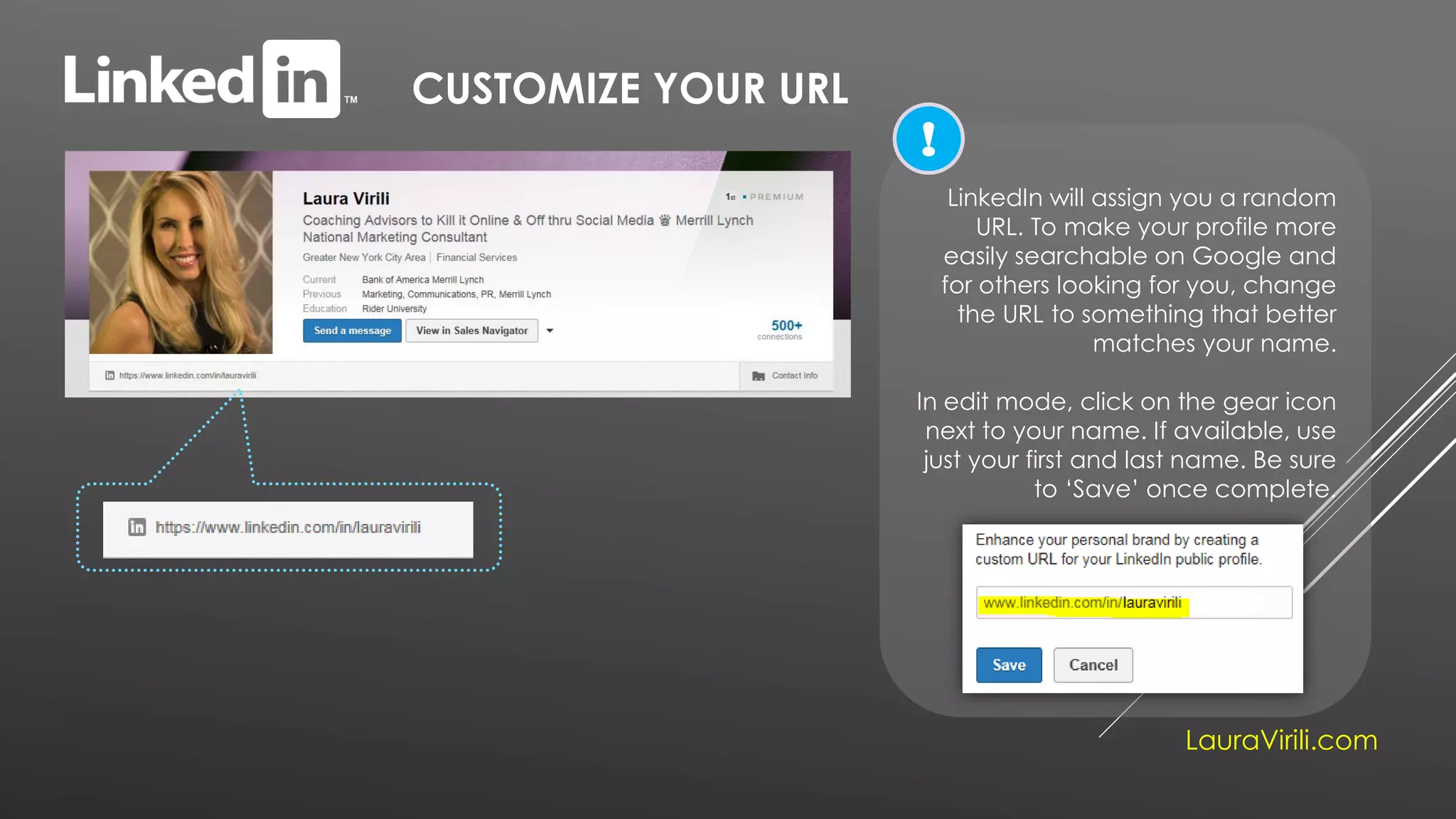 CUSTOMIZE YOUR URL
LauraVirili.com
LinkedIn will assign you a random
URL. To make your profile more
easily searchable on Google and
for others looking for you, change
the URL to something that better
matches your name.
In edit mode, click on the gear icon
next to your name. If available, use
just your first and last name. Be sure
to ‘Save’ once complete.
!
 