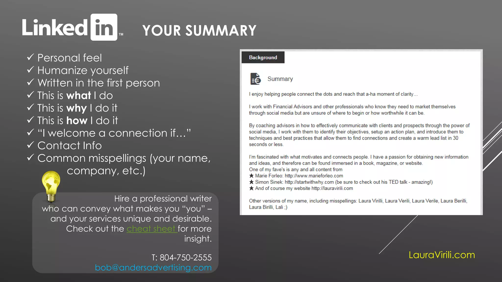 YOUR SUMMARY
 Personal feel
 Humanize yourself
 Written in the first person
 This is what I do
 This is why I do it
 This is how I do it
 “I welcome a connection if…”
 Contact Info
 Common misspellings (your name,
company, etc.)
Hire a professional writer
who can convey what makes you “you” –
and your services unique and desirable.
Check out the cheat sheet for more
insight.
T: 804-750-2555
bob@andersadvertising.com
LauraVirili.com
 