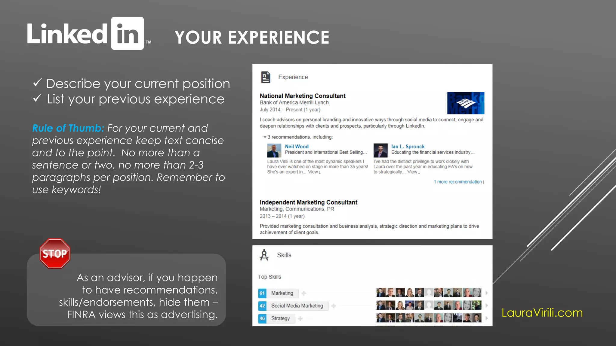 YOUR EXPERIENCE
 Describe your current position
 List your previous experience
Rule of Thumb: For your current and
previous experience keep text concise
and to the point. No more than a
sentence or two, no more than 2-3
paragraphs per position. Remember to
use keywords!
LauraVirili.com
As an advisor, if you happen
to have recommendations,
skills/endorsements, hide them –
FINRA views this as advertising.
 